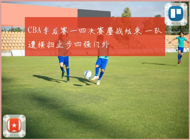 CBA季后赛一四决赛鏖战结束 一队遭横扫止步四强门外