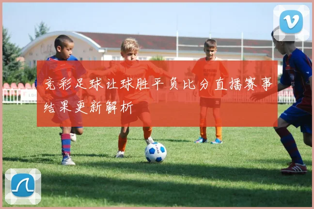 竞彩足球让球胜平负比分直播赛事结果更新解析