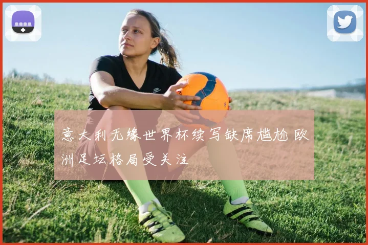 意大利无缘世界杯续写缺席尴尬 欧洲足坛格局受关注