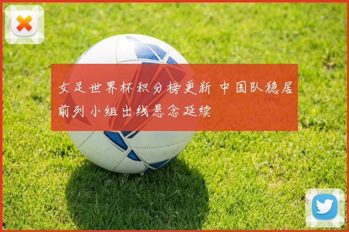 女足世界杯积分榜更新 中国队稳居前列小组出线悬念延续