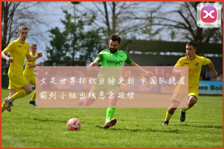 女足世界杯积分榜更新 中国队稳居前列小组出线悬念延续
