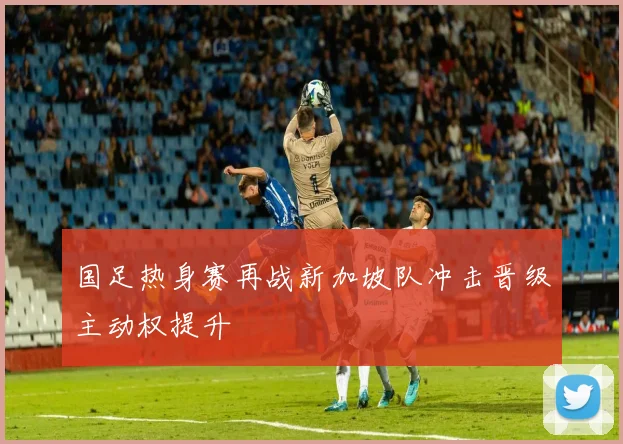 国足热身赛再战新加坡队冲击晋级主动权提升