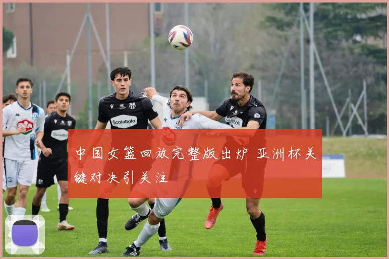 中国女篮回放完整版出炉 亚洲杯关键对决引关注