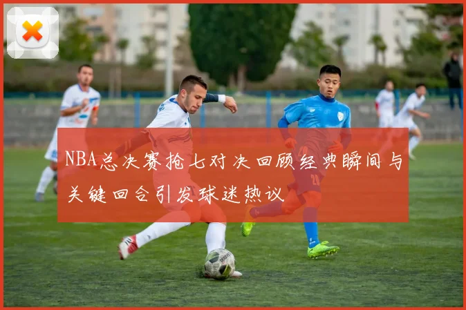 NBA总决赛抢七对决回顾经典瞬间与关键回合引发球迷热议