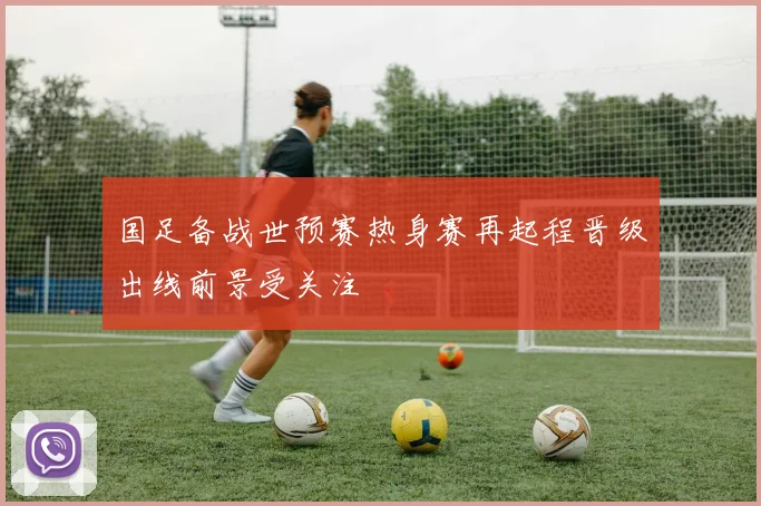 国足备战世预赛热身赛再起程晋级出线前景受关注