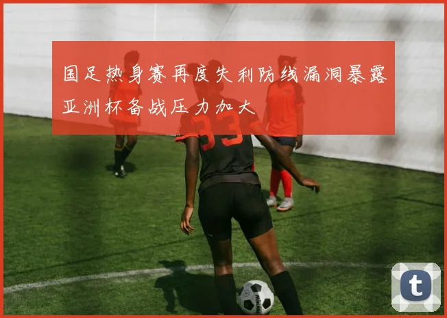 国足热身赛再度失利防线漏洞暴露亚洲杯备战压力加大
