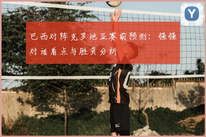 巴西对阵克罗地亚赛前预测：强强对话看点与胜负分析