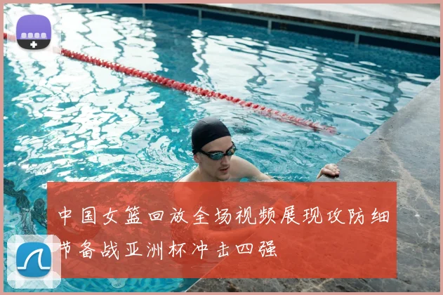 中国女篮回放全场视频展现攻防细节备战亚洲杯冲击四强