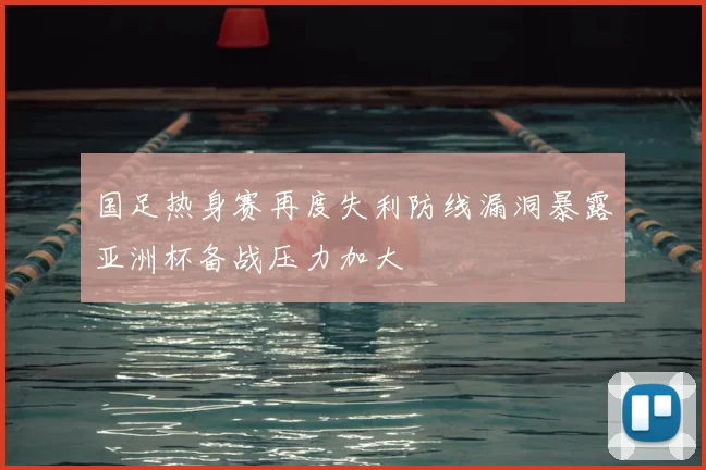 国足热身赛再度失利防线漏洞暴露亚洲杯备战压力加大