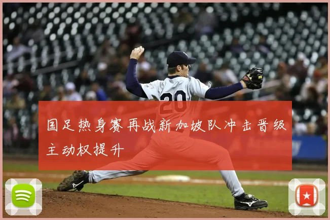 国足热身赛再战新加坡队冲击晋级主动权提升