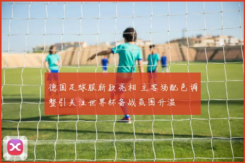 德国足球服新款亮相 主客场配色调整引关注世界杯备战氛围升温