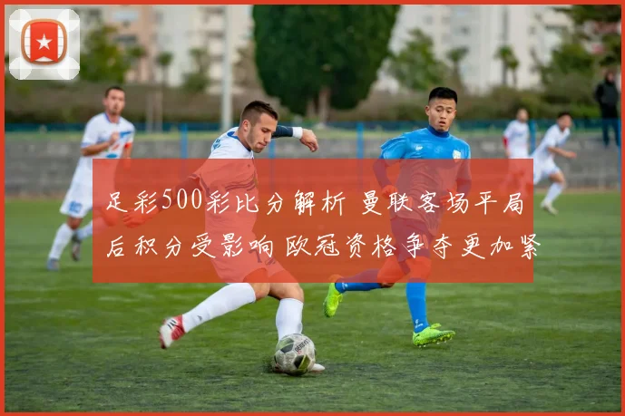 足彩500彩比分解析 曼联客场平局后积分受影响 欧冠资格争夺更加紧张
