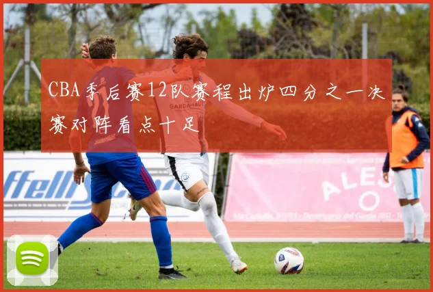 CBA季后赛12队赛程出炉四分之一决赛对阵看点十足