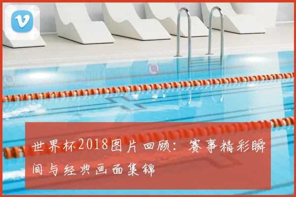 世界杯2018图片回顾:赛事精彩瞬间与经典画面集锦