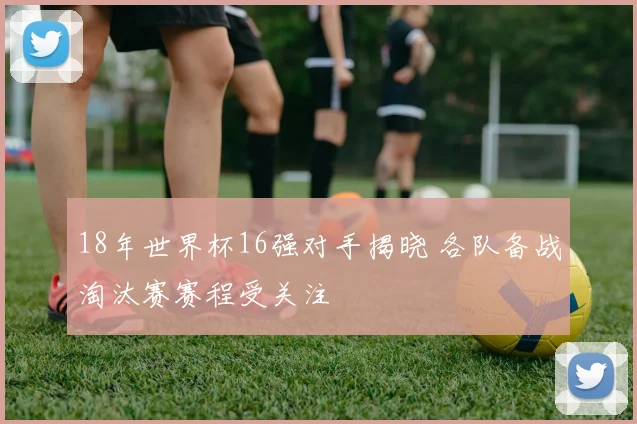 18年世界杯16强对手揭晓 各队备战淘汰赛赛程受关注