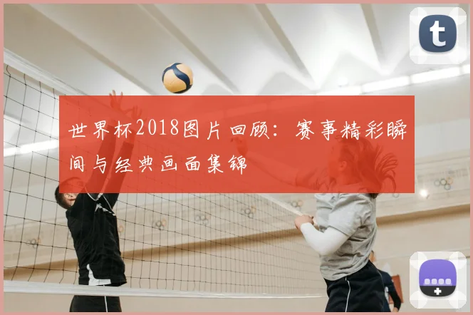 世界杯2018图片回顾：赛事精彩瞬间与经典画面集锦