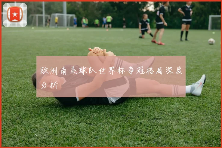 欧洲南美球队世界杯争冠格局深度分析