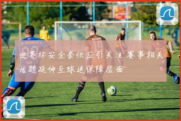世界杯安全套供应引关注 赛事相关话题延伸至球迷保障层面