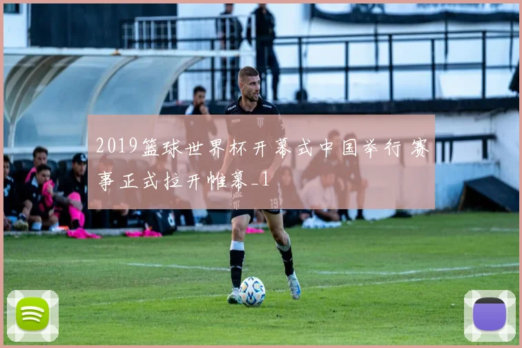 2019篮球世界杯开幕式中国举行 赛事正式拉开帷幕_1
