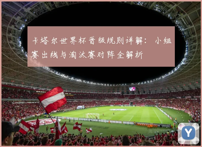 卡塔尔世界杯晋级规则详解：小组赛出线与淘汰赛对阵全解析