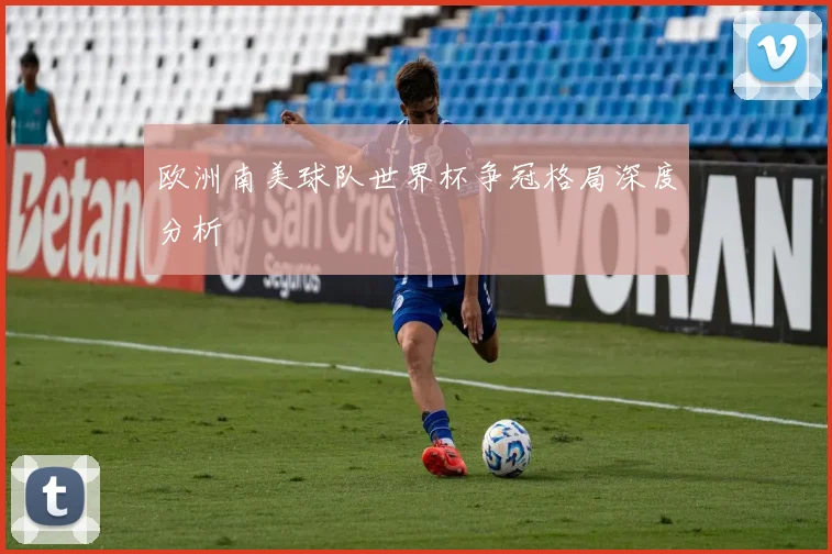 欧洲南美球队世界杯争冠格局深度分析