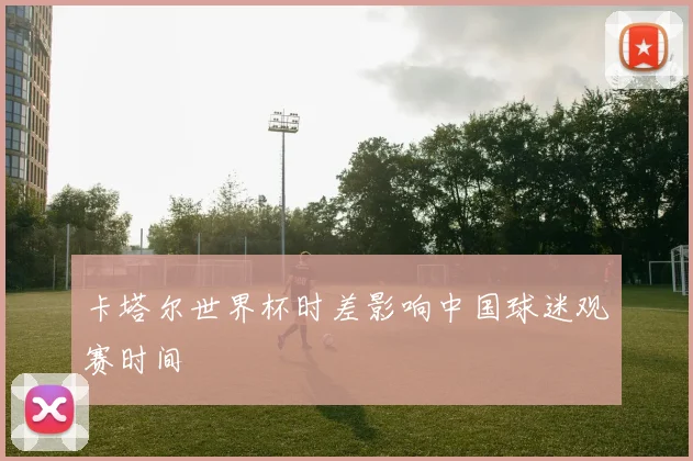 卡塔尔世界杯时差影响中国球迷观赛时间