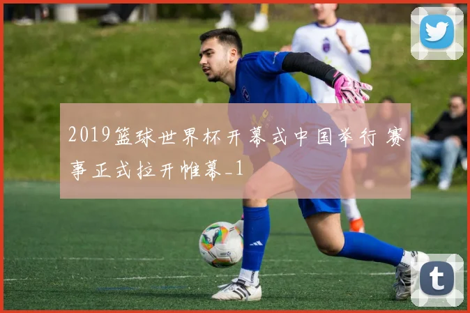2019篮球世界杯开幕式中国举行 赛事正式拉开帷幕_1