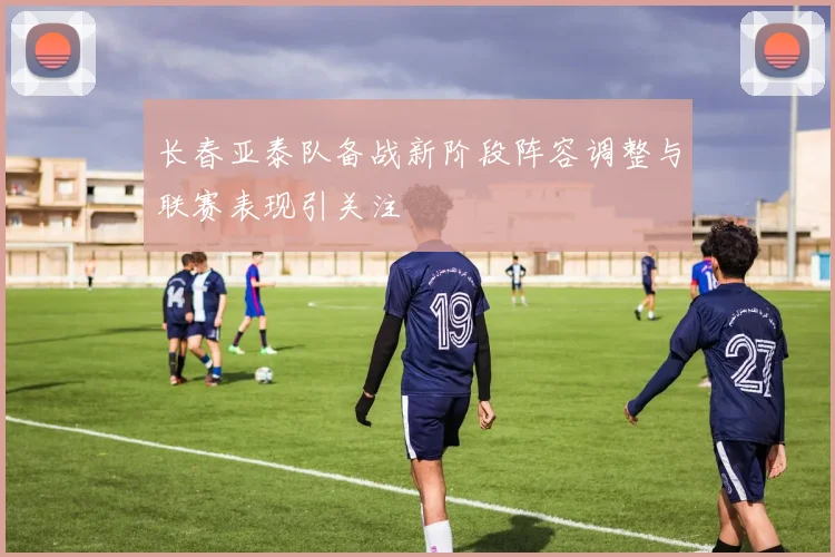 长春亚泰队备战新阶段阵容调整与联赛表现引关注