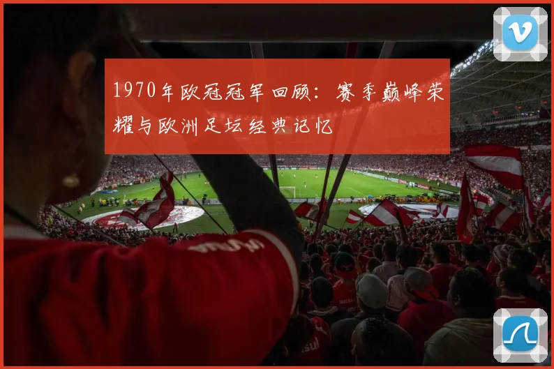 1970年欧冠冠军回顾：赛季巅峰荣耀与欧洲足坛经典记忆