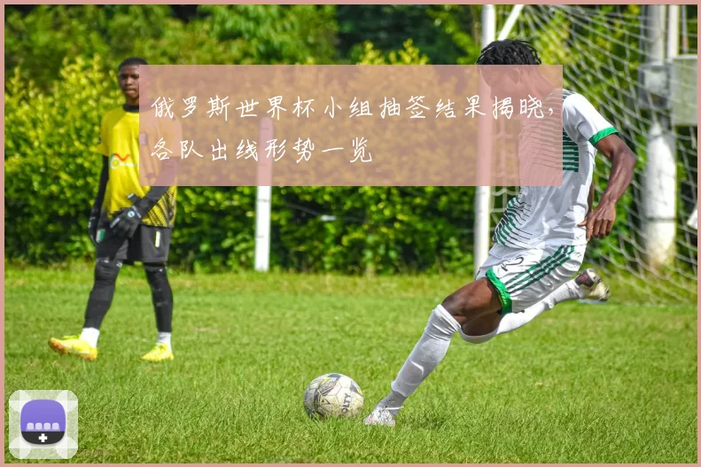 俄罗斯世界杯小组抽签结果揭晓,各队出线形势一览