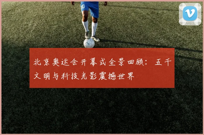 北京奥运会开幕式全景回顾:五千文明与科技光影震撼世界
