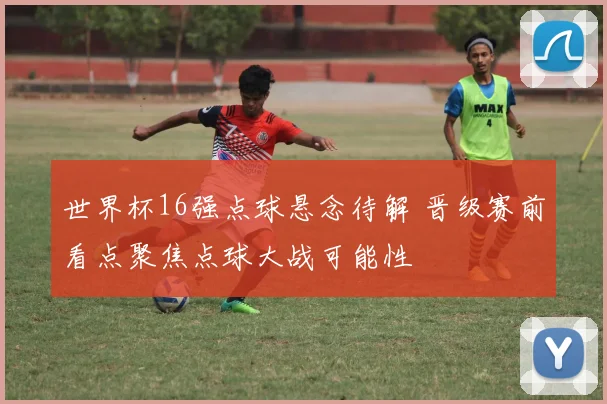 世界杯16强点球悬念待解 晋级赛前看点聚焦点球大战可能性