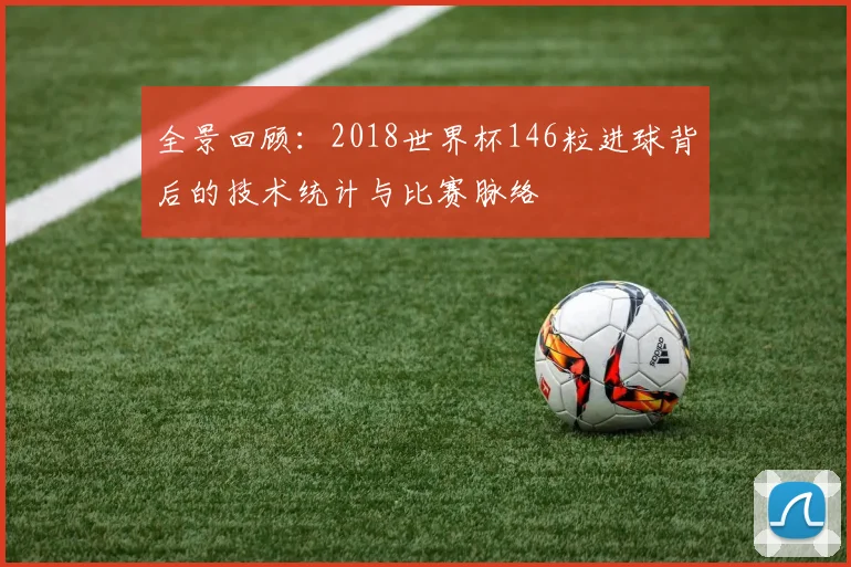 全景回顾:2018世界杯146粒进球背后的技术统计与比赛脉络