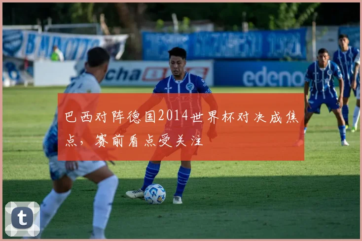 巴西对阵德国2014世界杯对决成焦点，赛前看点受关注