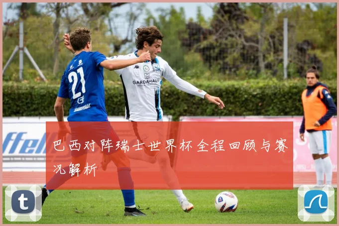 巴西对阵瑞士世界杯全程回顾与赛况解析
