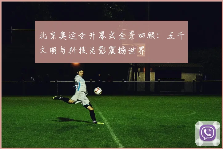 北京奥运会开幕式全景回顾:五千文明与科技光影震撼世界