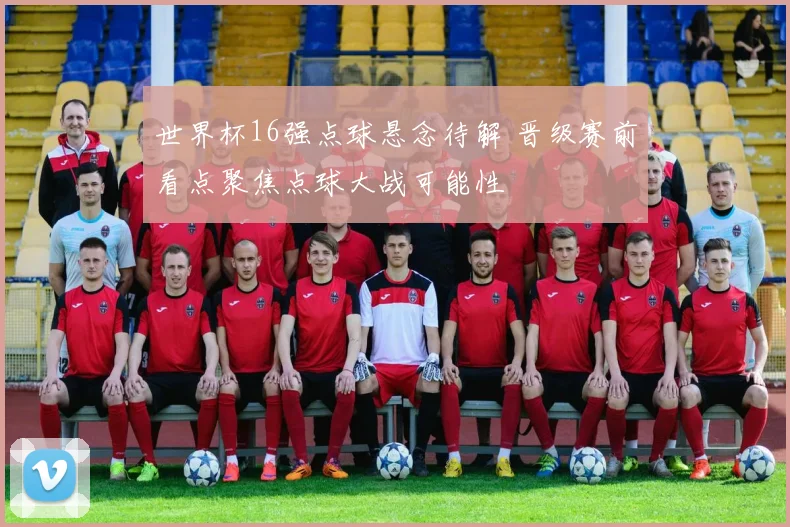 世界杯16强点球悬念待解 晋级赛前看点聚焦点球大战可能性