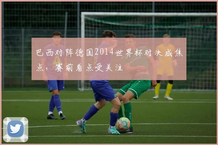 巴西对阵德国2014世界杯对决成焦点，赛前看点受关注