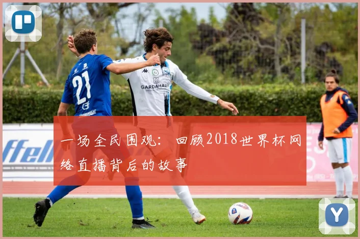 一场全民围观：回顾2018世界杯网络直播背后的故事